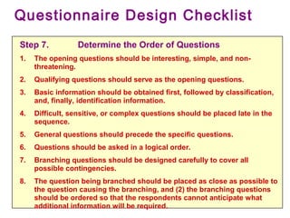 Questionnaire Design Checklist
Step 7. Determine the Order of Questions
1. The opening questions should be interesting, simple, and non-
threatening.
2. Qualifying questions should serve as the opening questions.
3. Basic information should be obtained first, followed by classification,
and, finally, identification information.
4. Difficult, sensitive, or complex questions should be placed late in the
sequence.
5. General questions should precede the specific questions.
6. Questions should be asked in a logical order.
7. Branching questions should be designed carefully to cover all
possible contingencies.
8. The question being branched should be placed as close as possible to
the question causing the branching, and (2) the branching questions
should be ordered so that the respondents cannot anticipate what
additional information will be required.
 