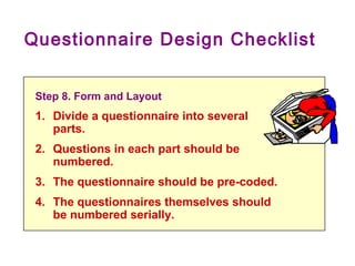 Questionnaire Design Checklist
Step 8. Form and Layout
1. Divide a questionnaire into several
parts.
2. Questions in each part should be
numbered.
3. The questionnaire should be pre-coded.
4. The questionnaires themselves should
be numbered serially.
 