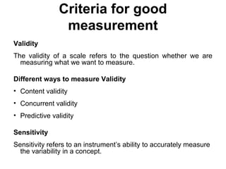 Criteria for good
measurement
Validity
The validity of a scale refers to the question whether we are
measuring what we want to measure.
Different ways to measure Validity
• Content validity
• Concurrent validity
• Predictive validity
Sensitivity
Sensitivity refers to an instrument’s ability to accurately measure
the variability in a concept.
 