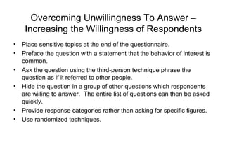 Overcoming Unwillingness To Answer –
Increasing the Willingness of Respondents
• Place sensitive topics at the end of the questionnaire.
• Preface the question with a statement that the behavior of interest is
common.
• Ask the question using the third-person technique phrase the
question as if it referred to other people.
• Hide the question in a group of other questions which respondents
are willing to answer. The entire list of questions can then be asked
quickly.
• Provide response categories rather than asking for specific figures.
• Use randomized techniques.
 
