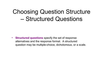Choosing Question Structure
– Structured Questions
• Structured questions specify the set of response
alternatives and the response format. A structured
question may be multiple-choice, dichotomous, or a scale.
 
