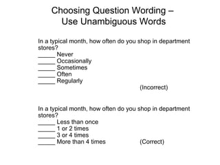 Choosing Question Wording –
Use Unambiguous Words
In a typical month, how often do you shop in department
stores?
_____ Never
_____ Occasionally
_____ Sometimes
_____ Often
_____ Regularly
(Incorrect)
In a typical month, how often do you shop in department
stores?
_____ Less than once
_____ 1 or 2 times
_____ 3 or 4 times
_____ More than 4 times (Correct)
 