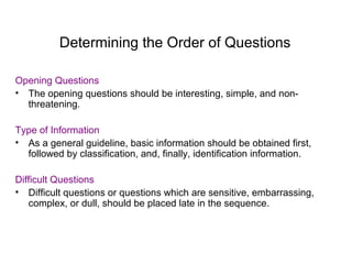 Determining the Order of Questions
Opening Questions
• The opening questions should be interesting, simple, and non-
threatening.
Type of Information
• As a general guideline, basic information should be obtained first,
followed by classification, and, finally, identification information.
Difficult Questions
• Difficult questions or questions which are sensitive, embarrassing,
complex, or dull, should be placed late in the sequence.
 