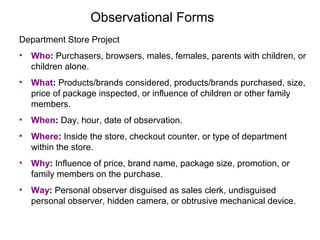 Observational Forms
Department Store Project
• Who: Purchasers, browsers, males, females, parents with children, or
children alone.
• What: Products/brands considered, products/brands purchased, size,
price of package inspected, or influence of children or other family
members.
• When: Day, hour, date of observation.
• Where: Inside the store, checkout counter, or type of department
within the store.
• Why: Influence of price, brand name, package size, promotion, or
family members on the purchase.
• Way: Personal observer disguised as sales clerk, undisguised
personal observer, hidden camera, or obtrusive mechanical device.
 