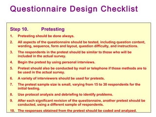 Questionnaire Design Checklist
Step 10. Pretesting
1. Pretesting should be done always.
2. All aspects of the questionnaire should be tested, including question content,
wording, sequence, form and layout, question difficulty, and instructions.
3. The respondents in the pretest should be similar to those who will be
included in the actual survey.
4. Begin the pretest by using personal interviews.
5. Pretest should also be conducted by mail or telephone if those methods are to
be used in the actual survey.
6. A variety of interviewers should be used for pretests.
7. The pretest sample size is small, varying from 15 to 30 respondents for the
initial testing.
8. Use protocol analysis and debriefing to identify problems.
9. After each significant revision of the questionnaire, another pretest should be
conducted, using a different sample of respondents.
10. The responses obtained from the pretest should be coded and analyzed.
 