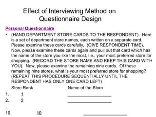Effect of Interviewing Method on
Questionnaire Design
Personal Questionnaire
• (HAND DEPARTMENT STORE CARDS TO THE RESPONDENT). Here
is a set of department store names, each written on a separate card.
Please examine these cards carefully. (GIVE RESPONDENT TIME).
Now, please examine these cards again and pull out that card which has
the name of the store you like the most, i.e., your most preferred store for
shopping. (RECORD THE STORE NAME AND KEEP THIS CARD WITH
YOU). Now, please examine the remaining nine cards. Of these
remaining nine stores, what is your most preferred store for shopping?
(REPEAT THIS PROCEDURE SEQUENTIALLY UNTIL THE
RESPONDENT HAS ONLY ONE CARD LEFT)
Store Rank Name of the Store
1. 1 __________________
2. 2 __________________
.
10. 10 __________________
 