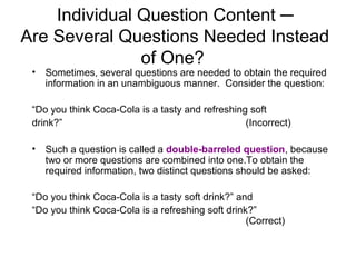 Individual Question Content ─
Are Several Questions Needed Instead
of One?
• Sometimes, several questions are needed to obtain the required
information in an unambiguous manner. Consider the question:
“Do you think Coca-Cola is a tasty and refreshing soft
drink?” (Incorrect)
• Such a question is called a double-barreled question, because
two or more questions are combined into one.To obtain the
required information, two distinct questions should be asked:
“Do you think Coca-Cola is a tasty soft drink?” and
“Do you think Coca-Cola is a refreshing soft drink?”
(Correct)
 