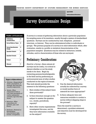 FAIRFAX COUNTY DEPARTMENT OF SYSTEMS MANAGEMENT FOR HUMAN SERVICES

                                                                                    April 2003

                                                                                    Informational Brochure




                              Survey Questionnaire Design

 Table of Contents            A survey is a means of gathering information about a particular population
  Preliminary             1   by sampling some of its members, usually through a system of standardized
  Considerations              questions. Surveys can be conducted by mail, telephone, personal
  Survey Modes or Types   2   interview, or Internet. They can be administered either to individuals or
                              groups. The primary purpose of a survey is to elicit information which, after
  Survey Questionnaire    4
  Design                      evaluation, results in a profile or statistical characterization of the
  Question Content        5   population sampled. Questions may be related to behaviors, beliefs,
                              attitudes, and/or characteristics of those who are surveyed.
  Question Formats        6

  Pretest                 7   Preliminary Considerations
  Glossary                7   Need for a Survey—Since almost all
                              surveys can be costly, it is critical to
                              discern whether or not the study
                              needs to be done. Begin by
                              contacting persons knowledgeable
                              in the field and by performing an
 Types of Questions:          environmental scan of other studies
• Attitudes—Respondents’      conducted on the topics of interest.
  views, perceptions, or      This work should provide the               4. Can the desired information
  feelings. How they feel
  (usually judgmental).       answers to the following questions:           actually be collected by a survey
                                                                            or would another form of
• Beliefs—What                1. Have studies of this subject been
  respondents think is                                                      research be more appropriate?
  true; their perception of
                                 done previously?
  reality (assessment                                                    5. Is there adequate time and
  oriented, taps what they    2. Is there literature enough on the
                                                                            resources available to conduct a
  know).                         subject to answer the question
                                                                            survey without skipping steps in
• Behaviors—What                 (i.e., books, periodicals,
  respondents do                                                            the process?
                                 reports)?
  (present, past, and
  future).                                                               Once the need for a survey is
                              3. Have other county organizations
                                                                         determined, a problem statement
• Attributes—Personal or         investigated this area, and do
  demographic                                                            and objective must be developed for
                                 they have information available
  characteristics (age,                                                  the survey.
  income, occupation).           on the subject?
 