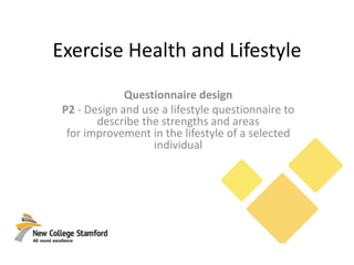 Exercise Health and Lifestyle
Questionnaire design
P2 - Design and use a lifestyle questionnaire to
describe the strengths and areas
for improvement in the lifestyle of a selected
individual
 