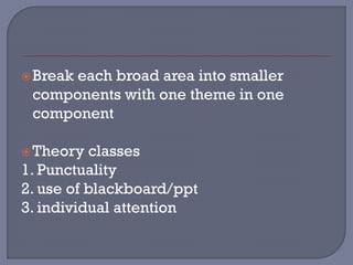 Break each broad area into smaller
components with one theme in one
component
Theory classes
1. Punctuality
2. use of blackboard/ppt
3. individual attention
 