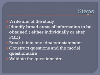 Write aim of the study
Identify broad areas of information to be
obtained ( either individually or after
FGD)
Break it into one idea per statement
Construct questions and the model
questionnaire
Validate the questionnaire
 