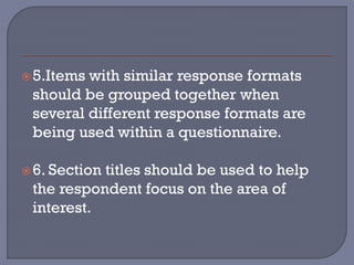 5.Items with similar response formats
should be grouped together when
several different response formats are
being used within a questionnaire.
6. Section titles should be used to help
the respondent focus on the area of
interest.
 