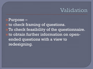 Purpose –
to check framing of questions.
To check feasibility of the questionnaire.
to obtain further information on open-
ended questions with a view to
redesigning.
 