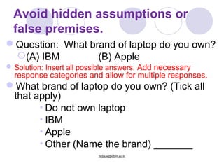Avoid hidden assumptions or
false premises.
Question: What brand of laptop do you own?
(A) IBM (B) Apple
Solution: Insert all possible answers. Add necessary
response categories and allow for multiple responses.
What brand of laptop do you own? (Tick all
that apply)
• Do not own laptop
• IBM
• Apple
• Other (Name the brand) _______
firdaus@icbm.ac.in
 