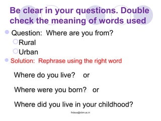Be clear in your questions. Double
check the meaning of words used
Question: Where are you from?
Rural
Urban
Solution: Rephrase using the right word
Where do you live? or
Where were you born? or
Where did you live in your childhood?
firdaus@icbm.ac.in
 