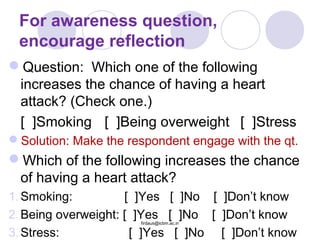 For awareness question,
encourage reflection
Question: Which one of the following
increases the chance of having a heart
attack? (Check one.)
[ ]Smoking [ ]Being overweight [ ]Stress
Solution: Make the respondent engage with the qt.
Which of the following increases the chance
of having a heart attack?
1.Smoking: [ ]Yes [ ]No [ ]Don’t know
2.Being overweight: [ ]Yes [ ]No [ ]Don’t know
3.Stress: [ ]Yes [ ]No [ ]Don’t know
firdaus@icbm.ac.in
 