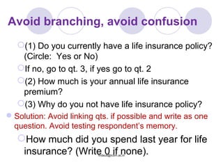 Avoid branching, avoid confusion
(1) Do you currently have a life insurance policy?
(Circle: Yes or No)
If no, go to qt. 3, if yes go to qt. 2
(2) How much is your annual life insurance
premium?
(3) Why do you not have life insurance policy?
Solution: Avoid linking qts. if possible and write as one
question. Avoid testing respondent’s memory.
How much did you spend last year for life
insurance? (Write 0 if none).firdaus@icbm.ac.in
 