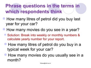 Phrase questions in the terms in
which respondents think
How many litres of petrol did you buy last
year for your car?
How many movies do you see in a year?
Solution: Break into weekly or monthly numbers &
calculate yearly number for your report.
How many litres of petrol do you buy in a
typical week for your car?
How many movies do you usually see in a
month?
firdaus@icbm.ac.in
 