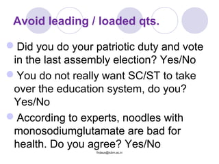 Avoid leading / loaded qts.
Did you do your patriotic duty and vote
in the last assembly election? Yes/No
You do not really want SC/ST to take
over the education system, do you?
Yes/No
According to experts, noodles with
monosodiumglutamate are bad for
health. Do you agree? Yes/No
firdaus@icbm.ac.in
 