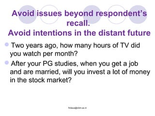 Avoid issues beyond respondent’s
recall.
Avoid intentions in the distant future
Two years ago, how many hours of TV did
you watch per month?
After your PG studies, when you get a job
and are married, will you invest a lot of money
in the stock market?
firdaus@icbm.ac.in
 