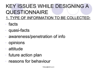 KEY ISSUES WHILE DESIGNING A
QUESTIONNAIRE
- facts
- quasi-facts
- awareness/penetration of info
- opinions
- attitude
- future action plan
- reasons for behaviour
firdaus@icbm.ac.in
1. TYPE OF INFORMATION TO BE COLLECTED:
 