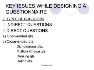 2. TYPES OF QUESTIONS
A.INDIRECT QUESTIONS
B.DIRECT QUESTIONS
a) Open-ended qts.
b) Close-ended qts.
Dichotomous qts.
Multiple Choice qts
Ranking qts
Rating qts.
KEY ISSUES WHILE DESIGNING A
QUESTIONNAIRE
firdaus@icbm.ac.in
 