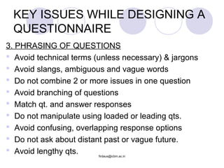 3. PHRASING OF QUESTIONS
 Avoid technical terms (unless necessary) & jargons
 Avoid slangs, ambiguous and vague words
 Do not combine 2 or more issues in one question
 Avoid branching of questions
 Match qt. and answer responses
 Do not manipulate using loaded or leading qts.
 Avoid confusing, overlapping response options
 Do not ask about distant past or vague future.
 Avoid lengthy qts.
KEY ISSUES WHILE DESIGNING A
QUESTIONNAIRE
firdaus@icbm.ac.in
 