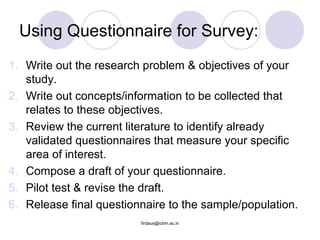 Using Questionnaire for Survey:
1. Write out the research problem & objectives of your
study.
2. Write out concepts/information to be collected that
relates to these objectives.
3. Review the current literature to identify already
validated questionnaires that measure your specific
area of interest.
4. Compose a draft of your questionnaire.
5. Pilot test & revise the draft.
6. Release final questionnaire to the sample/population.
firdaus@icbm.ac.in
 