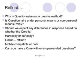 Reflect….
Why is Questionnaire not a passive method?
Is Questionnaire under personal means or non-personal
means? Why?
Should we expect any differences in response based on
whether the Qnre is:
- Hardcopy or softcopy?
- Online – offline?
- Mobile compatible or not?
o Can you have a Qnre with only open-ended questions?
firdaus@icbm.ac.in
 