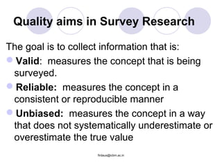 Quality aims in Survey Research
The goal is to collect information that is:
Valid: measures the concept that is being
surveyed.
Reliable: measures the concept in a
consistent or reproducible manner
Unbiased: measures the concept in a way
that does not systematically underestimate or
overestimate the true value
firdaus@icbm.ac.in
 