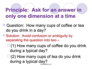 Principle: Ask for an answer in
only one dimension at a time
Question: How many cups of coffee or tea
do you drink in a day?
Solution: Avoid confusion or ambiguity by
separating the question into two –
(1) How many cups of coffee do you drink
during a typical day?
(2) How many cups of tea do you drink
during a typical day?firdaus@icbm.ac.in
 