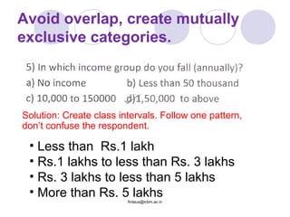 Avoid overlap, create mutually
exclusive categories.
• Less than Rs.1 lakh
• Rs.1 lakhs to less than Rs. 3 lakhs
• Rs. 3 lakhs to less than 5 lakhs
• More than Rs. 5 lakhs
Solution: Create class intervals. Follow one pattern,
don’t confuse the respondent.
firdaus@icbm.ac.in
 