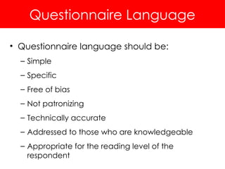 Questionnaire Language
• Questionnaire language should be:
– Simple
– Specific
– Free of bias
– Not patronizing
– Technically accurate
– Addressed to those who are knowledgeable
– Appropriate for the reading level of the
respondent
 