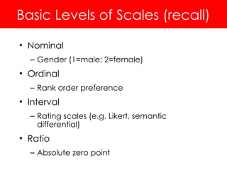 Basic Levels of Scales (recall)
• Nominal
– Gender (1=male; 2=female)
• Ordinal
– Rank order preference
• Interval
– Rating scales (e.g. Likert, semantic
differential)
• Ratio
– Absolute zero point
 