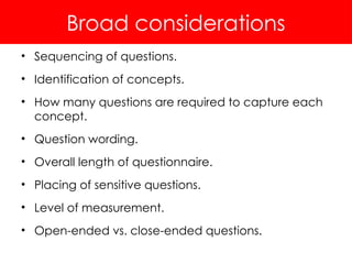 Broad considerations
• Sequencing of questions.
• Identification of concepts.
• How many questions are required to capture each
concept.
• Question wording.
• Overall length of questionnaire.
• Placing of sensitive questions.
• Level of measurement.
• Open-ended vs. close-ended questions.
 