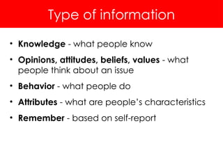 Type of information
• Knowledge - what people know
• Opinions, attitudes, beliefs, values - what
people think about an issue
• Behavior - what people do
• Attributes - what are people’s characteristics
• Remember - based on self-report
 