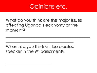 Opinions etc.
What do you think are the major issues
affecting Uganda’s economy at the
moment?
_________________________________________
_________________________________
Whom do you think will be elected
speaker in the 9th
parliament?
_________________________________________
______________________
 