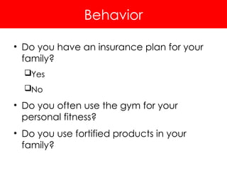 Behavior
• Do you have an insurance plan for your
family?
Yes
No
• Do you often use the gym for your
personal fitness?
• Do you use fortified products in your
family?
 
