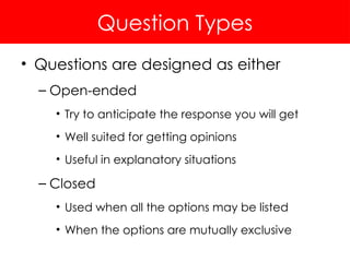Question Types
• Questions are designed as either
– Open-ended
• Try to anticipate the response you will get
• Well suited for getting opinions
• Useful in explanatory situations
– Closed
• Used when all the options may be listed
• When the options are mutually exclusive
 