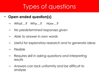 Types of questions
• Open-ended question(s)
– What…? Why…? How…?
– No predetermined responses given
– Able to answer in own words
– Useful for exploratory research and to generate ideas
– Flexible
– Requires skill in asking questions and interpreting
results
– Answers can lack uniformity and be difficult to
analyze
 
