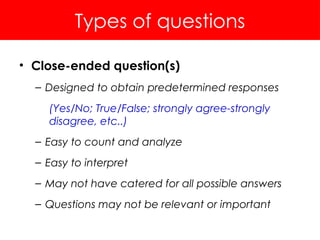 Types of questions
• Close-ended question(s)
– Designed to obtain predetermined responses
(Yes/No; True/False; strongly agree-strongly
disagree, etc..)
– Easy to count and analyze
– Easy to interpret
– May not have catered for all possible answers
– Questions may not be relevant or important
 
