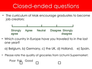 Closed-ended questions
• The curriculum of Mak encourage graduates to become
job creators:
• Which country in Europe have you traveled to in the last
one year?
a) Belgium, b) Germany, c) the UK, d) Holland, e) Spain.
• Please rate the quality of groceries from Uchumi Supermarket:
Poor Fair Good
 
