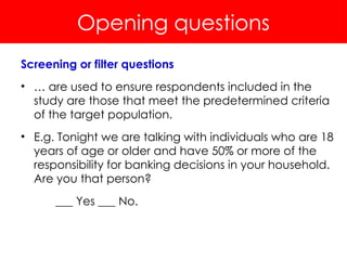 Opening questions
Screening or filter questions
• … are used to ensure respondents included in the
study are those that meet the predetermined criteria
of the target population.
• E.g. Tonight we are talking with individuals who are 18
years of age or older and have 50% or more of the
responsibility for banking decisions in your household.
Are you that person?
___ Yes ___ No.
 