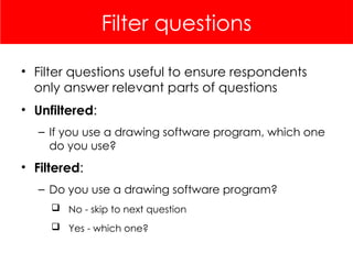 Filter questions
• Filter questions useful to ensure respondents
only answer relevant parts of questions
• Unfiltered:
– If you use a drawing software program, which one
do you use?
• Filtered:
– Do you use a drawing software program?
 No - skip to next question
 Yes - which one?
 