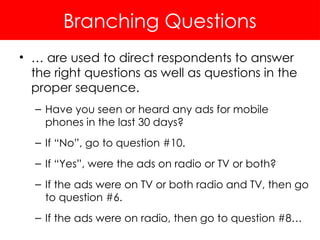 Branching Questions
• … are used to direct respondents to answer
the right questions as well as questions in the
proper sequence.
– Have you seen or heard any ads for mobile
phones in the last 30 days?
– If “No”, go to question #10.
– If “Yes”, were the ads on radio or TV or both?
– If the ads were on TV or both radio and TV, then go
to question #6.
– If the ads were on radio, then go to question #8…
 