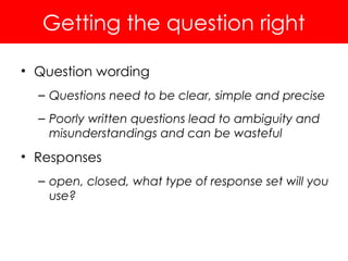 Getting the question right
• Question wording
– Questions need to be clear, simple and precise
– Poorly written questions lead to ambiguity and
misunderstandings and can be wasteful
• Responses
– open, closed, what type of response set will you
use?
 