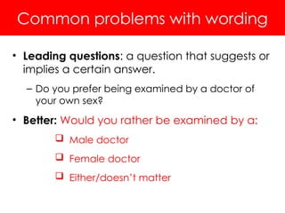 Common problems with wording
• Leading questions: a question that suggests or
implies a certain answer.
– Do you prefer being examined by a doctor of
your own sex?
• Better: Would you rather be examined by a:
 Male doctor
 Female doctor
 Either/doesn’t matter
 