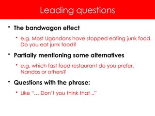 Leading questions
• The bandwagon effect
• e.g. Most Ugandans have stopped eating junk food.
Do you eat junk food?
• Partially mentioning some alternatives
• e.g. which fast food restaurant do you prefer,
Nandos or others?
• Questions with the phrase:
• Like “… Don’t you think that ..”
 