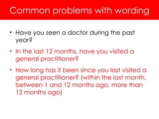 Common problems with wording
• Have you seen a doctor during the past
year?
• In the last 12 months, have you visited a
general practitioner?
• How long has it been since you last visited a
general practitioner? (within the last month,
between 1 and 12 months ago, more than
12 months ago)
 