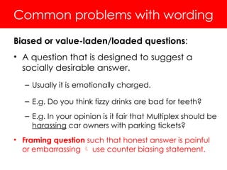 Common problems with wording
Biased or value-laden/loaded questions:
• A question that is designed to suggest a
socially desirable answer.
– Usually it is emotionally charged.
– E.g. Do you think fizzy drinks are bad for teeth?
– E.g. In your opinion is it fair that Multiplex should be
harassing car owners with parking tickets?
• Framing question such that honest answer is painful
or embarrassing  use counter biasing statement.
 